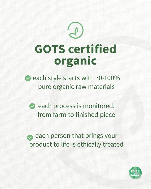 GOTS certified organic, each style starts with at least 95% pure organic raw materials, each process is monitored, from farm to finished piece, each person that brings your product to life is ethically treated