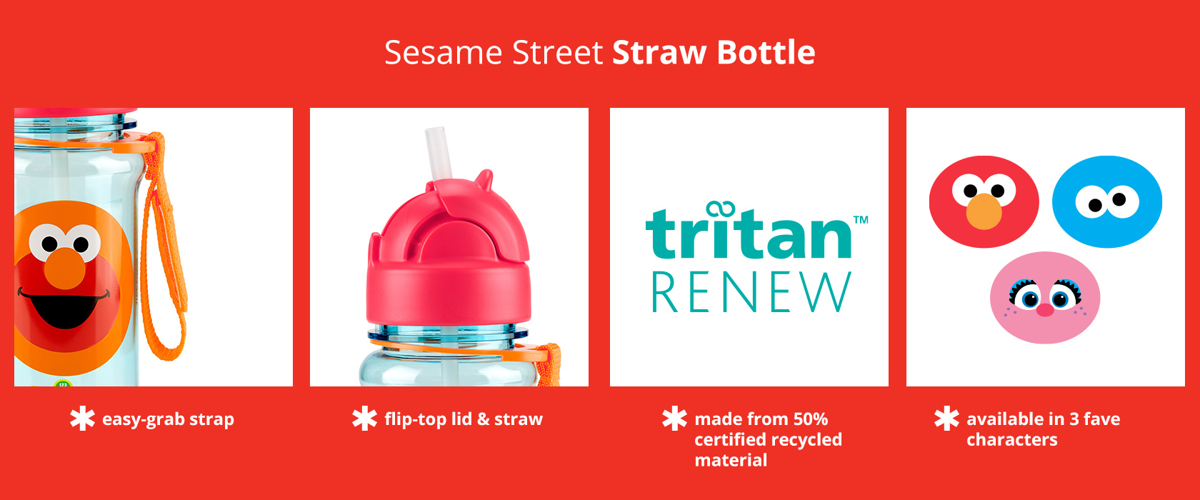 Skip Hop x Sesame Street Straw Bottle has an easy-grab strap, flip-top lid & straw, and is made
from 50% certified recycled material. Available in 3 characters.