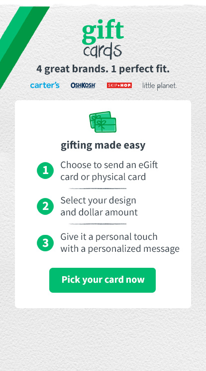gift cards 4 great brands. 1 perfect fit. carters | oshkosh | skiphop | little planet Gifting made easy: 1. choose to send an egift card 2. select your design and dollar amount 3. give it a personal touch with a personalized message | pick your gift card now