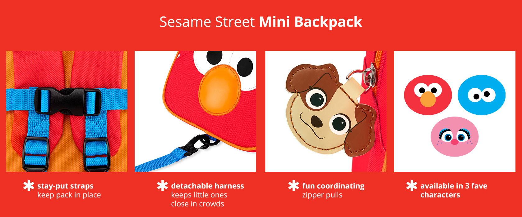 Skip Hop x Sesame Street Mini Backpack has stay-put straps to keep pack in place, a detachable
harness, and fun coordinating zipper pulls. Available in 3 characters.