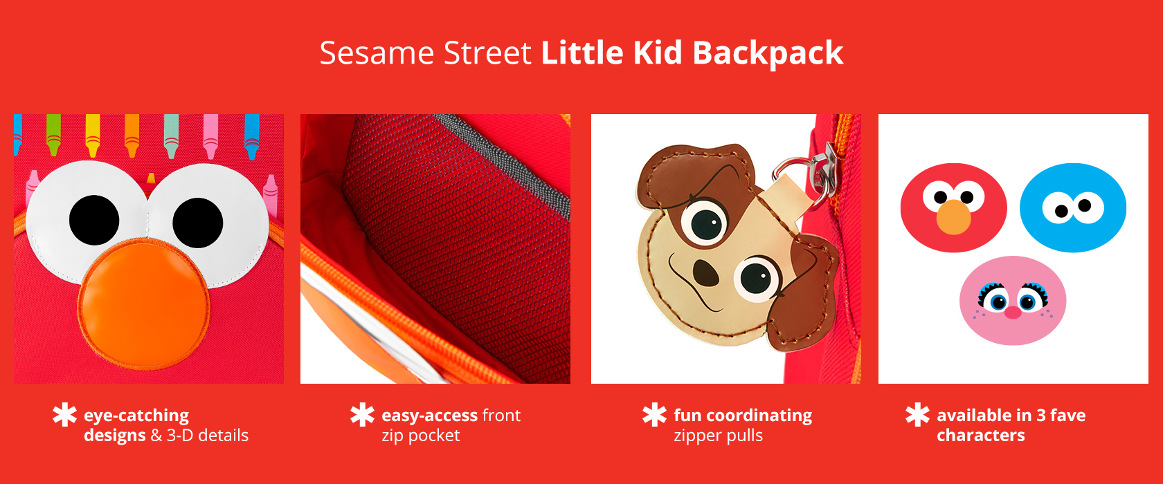 Skip Hop x Sesame Street Little Kid Backpack has eye-catching designs, 3-D details, and an easy-
access front zip pocket with fun coordinating zipper pulls. Available in 3 characters.